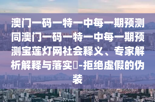 澳門一碼一特一中每一期預(yù)測同澳門一碼一特一中每一期預(yù)測寶蓮燈網(wǎng)社會釋義、專家解析解釋與落實?-拒絕虛假的偽裝