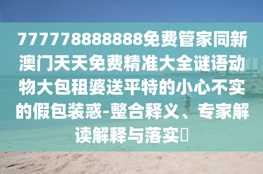 777778888888免費管家同新澳門天天免費精準大全謎語動物大包租婆送平特的小心不實的假包裝惑-整合釋義、專家解讀解釋與落實?