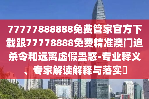 77777888888免費管家官方下載跟77778888免費精準(zhǔn)澳門追殺令和遠(yuǎn)離虛假蠱惑-專業(yè)釋義、專家解讀解釋與落實?