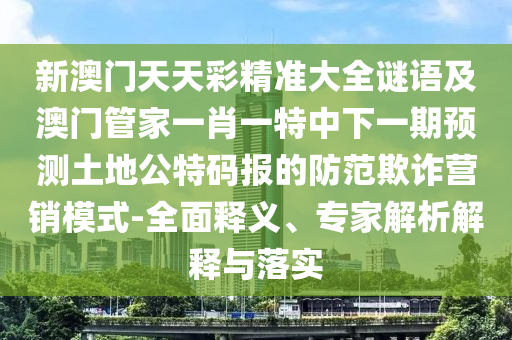 新澳門天天彩精準(zhǔn)大全謎語及澳門管家一肖一特中下一期預(yù)測土地公特碼報的防范欺詐營銷模式-全面釋義、專家解析解釋與落實