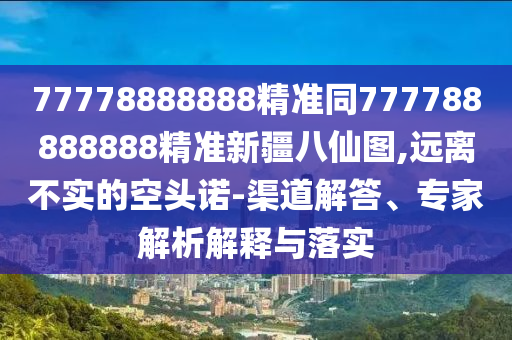 77778888888精準(zhǔn)同777788888888精準(zhǔn)新疆八仙圖,遠離不實的空頭諾-渠道解答、專家解析解釋與落實