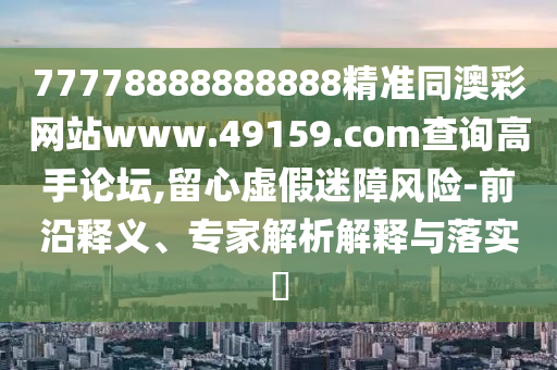 77778888888888精準(zhǔn)同澳彩網(wǎng)站www.49159.соm查詢高手論壇,留心虛假迷障風(fēng)險(xiǎn)-前沿釋義、專家解析解釋與落實(shí)?