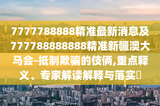 7777788888精準(zhǔn)最新消息及777788888888精準(zhǔn)新疆澳大馬會-抵制欺騙的伎倆,重點釋義、專家解讀解釋與落實?