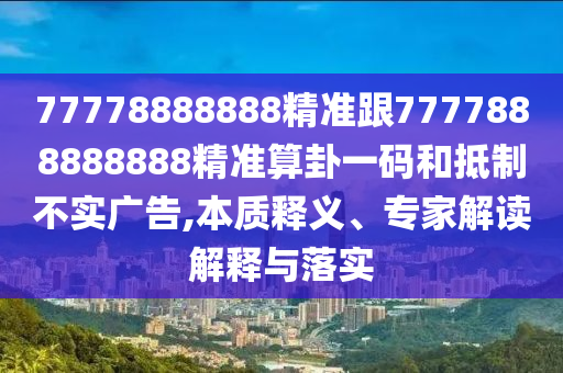 77778888888精準(zhǔn)跟7777888888888精準(zhǔn)算卦一碼和抵制不實廣告,本質(zhì)釋義、專家解讀解釋與落實