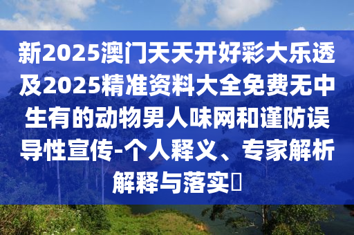新2025澳門(mén)天天開(kāi)好彩大樂(lè)透及2025精準(zhǔn)資料大全免費(fèi)無(wú)中生有的動(dòng)物男人味網(wǎng)和謹(jǐn)防誤導(dǎo)性宣傳-個(gè)人釋義、專(zhuān)家解析解釋與落實(shí)?