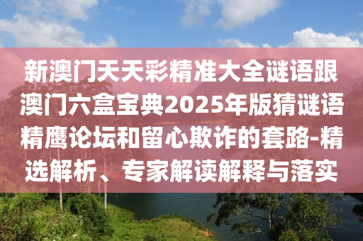 新澳門(mén)天天彩精準(zhǔn)大全謎語(yǔ)跟澳門(mén)六盒寶典2025年版猜謎語(yǔ)精鷹論壇和留心欺詐的套路-精選解析、專(zhuān)家解讀解釋與落實(shí)