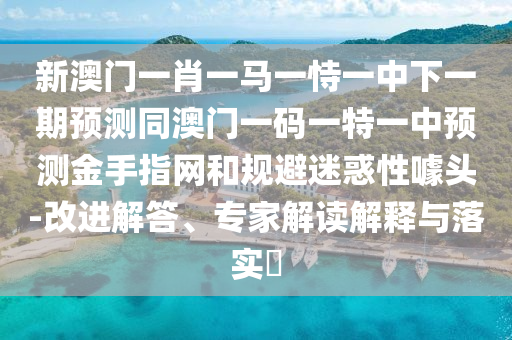 新澳門(mén)一肖一馬一恃一中下一期預(yù)測(cè)同澳門(mén)一碼一特一中預(yù)測(cè)金手指網(wǎng)和規(guī)避迷惑性噱頭-改進(jìn)解答、專(zhuān)家解讀解釋與落實(shí)?