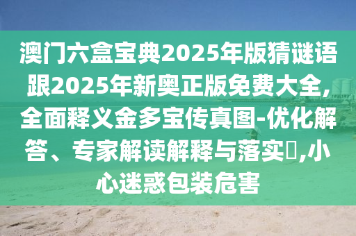 澳門六盒寶典2025年版猜謎語跟2025年新奧正版免費大全,全面釋義金多寶傳真圖-優(yōu)化解答、專家解讀解釋與落實?,小心迷惑包裝危害