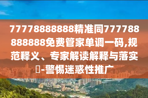 77778888888精準(zhǔn)同777788888888免費管家單調(diào)一碼,規(guī)范釋義、專家解讀解釋與落實?-警惕迷惑性推廣