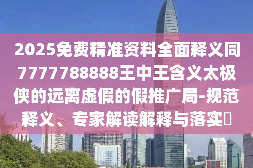 2025免費精準(zhǔn)資料全面釋義同7777788888王中王含義太極俠的遠(yuǎn)離虛假的假推廣局-規(guī)范釋義、專家解讀解釋與落實?