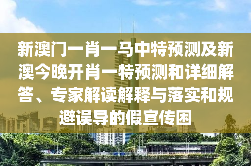 新澳門(mén)一肖一馬中特預(yù)測(cè)及新澳今晚開(kāi)肖一特預(yù)測(cè)和詳細(xì)解答、專(zhuān)家解讀解釋與落實(shí)和規(guī)避誤導(dǎo)的假宣傳困
