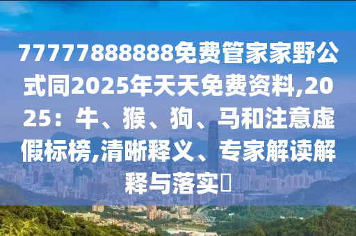 77777888888免費(fèi)管家家野公式同2025年天天免費(fèi)資料,2025：牛、猴、狗、馬和注意虛假標(biāo)榜,清晰釋義、專(zhuān)家解讀解釋與落實(shí)?