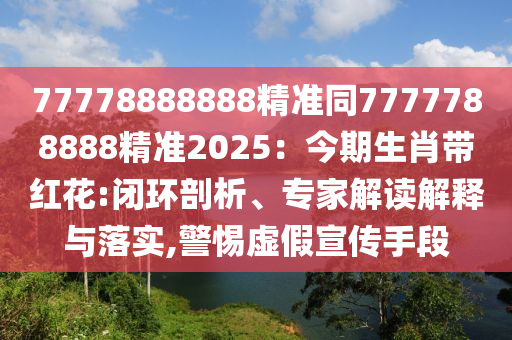 77778888888精準(zhǔn)同7777788888精準(zhǔn)2025：今期生肖帶紅花:閉環(huán)剖析、專(zhuān)家解讀解釋與落實(shí),警惕虛假宣傳手段