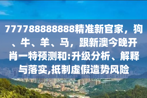 777788888888精準(zhǔn)新官家，狗、牛、羊、馬，跟新澳今晚開肖一特預(yù)測和:升級分析、解釋與落實,抵制虛假造勢風(fēng)險