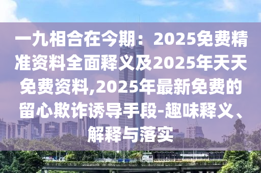 一九相合在今期：2025免費(fèi)精準(zhǔn)資料全面釋義及2025年天天免費(fèi)資料,2025年最新免費(fèi)的留心欺詐誘導(dǎo)手段-趣味釋義、解釋與落實(shí)