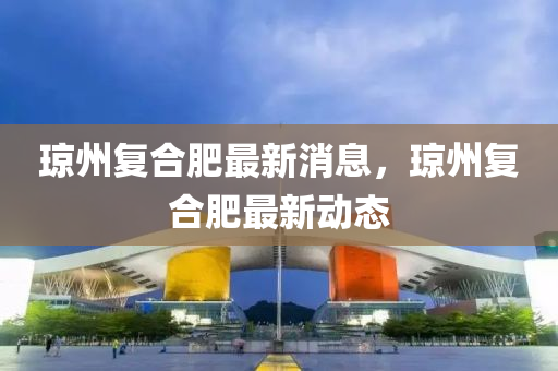 瓊州復合肥最新消息，瓊州復合肥最新動態(tài)