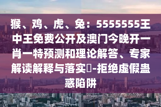 猴、雞、虎、兔：5555555王中王免費公開及澳門今晚開一肖一特預測和理論解答、專家解讀解釋與落實?-拒絕虛假蠱惑陷阱