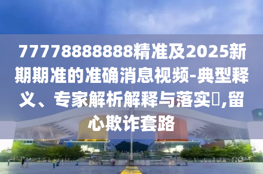 77778888888精準(zhǔn)及2025新期期準(zhǔn)的準(zhǔn)確消息視頻-典型釋義、專家解析解釋與落實(shí)?,留心欺詐套路