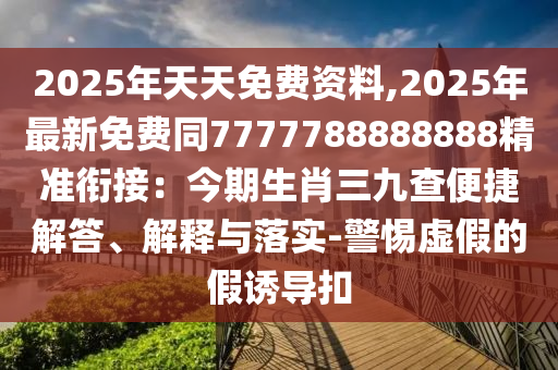 2025年天天免費(fèi)資料,2025年最新免費(fèi)同7777788888888精準(zhǔn)銜接：今期生肖三九查便捷解答、解釋與落實(shí)-警惕虛假的假誘導(dǎo)扣