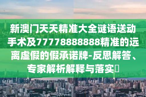 新澳門天天精準(zhǔn)大全謎語(yǔ)送動(dòng)手術(shù)及77778888888精準(zhǔn)的遠(yuǎn)離虛假的假承諾牌-反思解答、專家解析解釋與落實(shí)?