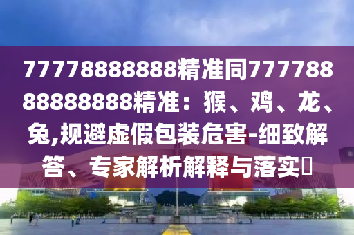 77778888888精準(zhǔn)同77778888888888精準(zhǔn)：猴、雞、龍、兔,規(guī)避虛假包裝危害-細(xì)致解答、專家解析解釋與落實(shí)?