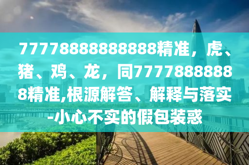 77778888888888精準(zhǔn)，虎、豬、雞、龍，同77778888888精準(zhǔn),根源解答、解釋與落實(shí)-小心不實(shí)的假包裝惑