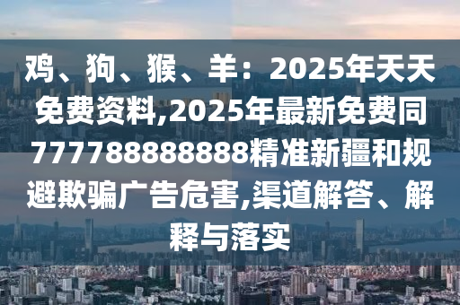 雞、狗、猴、羊：2025年天天免費(fèi)資料,2025年最新免費(fèi)同777788888888精準(zhǔn)新疆和規(guī)避欺騙廣告危害,渠道解答、解釋與落實(shí)