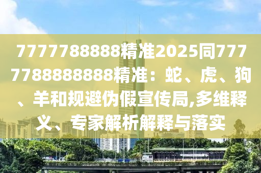 7777788888精準(zhǔn)2025同7777788888888精準(zhǔn)：蛇、虎、狗、羊和規(guī)避偽假宣傳局,多維釋義、專家解析解釋與落實(shí)