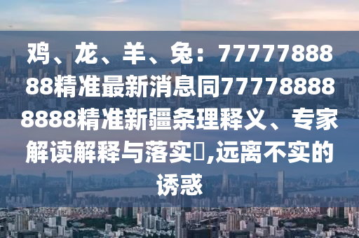 雞、龍、羊、兔：7777788888精準(zhǔn)最新消息同777788888888精準(zhǔn)新疆條理釋義、專家解讀解釋與落實(shí)?,遠(yuǎn)離不實(shí)的誘惑