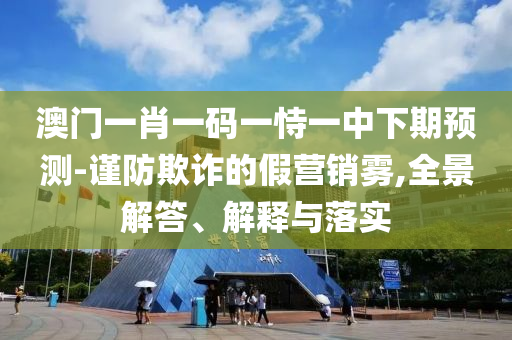 澳門一肖一碼一恃一中下期預(yù)測-謹(jǐn)防欺詐的假營銷霧,全景解答、解釋與落實(shí)