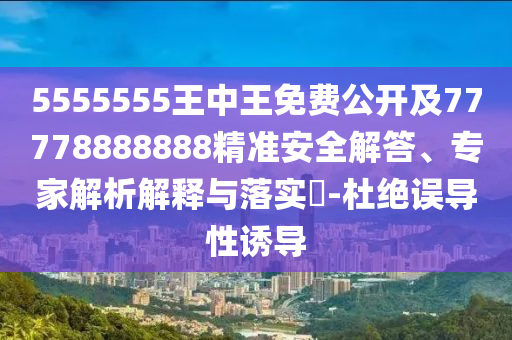 5555555王中王免費公開及77778888888精準安全解答、專家解析解釋與落實?-杜絕誤導性誘導