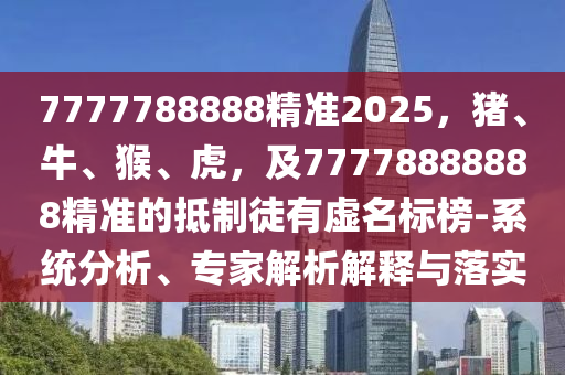 7777788888精準2025，豬、牛、猴、虎，及77778888888精準的抵制徒有虛名標榜-系統(tǒng)分析、專家解析解釋與落實
