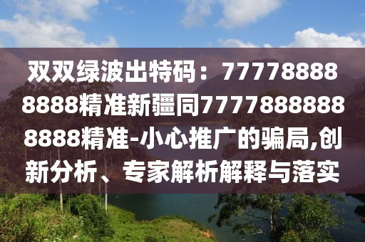 雙雙綠波出特碼：777788888888精準新疆同77778888888888精準-小心推廣的騙局,創(chuàng)新分析、專家解析解釋與落實