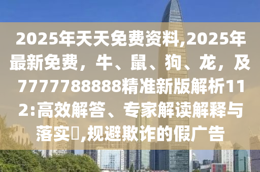 2025年天天免費(fèi)資料,2025年最新免費(fèi)，牛、鼠、狗、龍，及7777788888精準(zhǔn)新版解析112:高效解答、專家解讀解釋與落實(shí)?,規(guī)避欺詐的假廣告