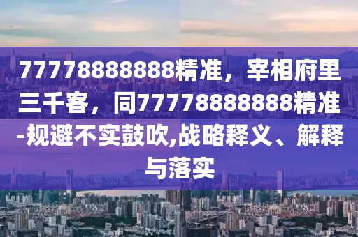 77778888888精準(zhǔn)，宰相府里三千客，同77778888888精準(zhǔn)-規(guī)避不實(shí)鼓吹,戰(zhàn)略釋義、解釋與落實(shí)