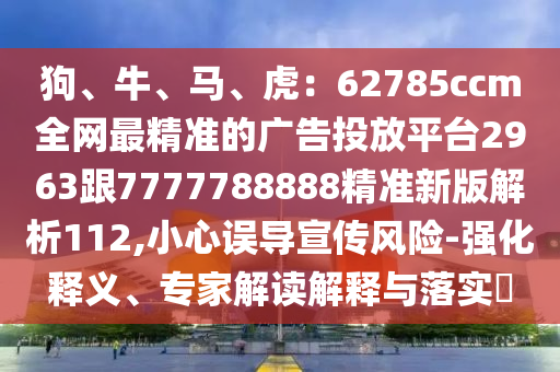 狗、牛、馬、虎：62785ccm全網(wǎng)最精準(zhǔn)的廣告投放平臺2963跟7777788888精準(zhǔn)新版解析112,小心誤導(dǎo)宣傳風(fēng)險-強(qiáng)化釋義、專家解讀解釋與落實(shí)?