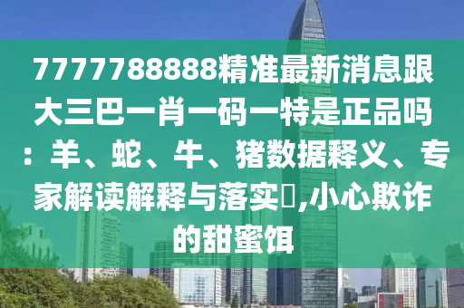 7777788888精準最新消息跟大三巴一肖一碼一特是正品嗎：羊、蛇、牛、豬數(shù)據(jù)釋義、專家解讀解釋與落實?,小心欺詐的甜蜜餌