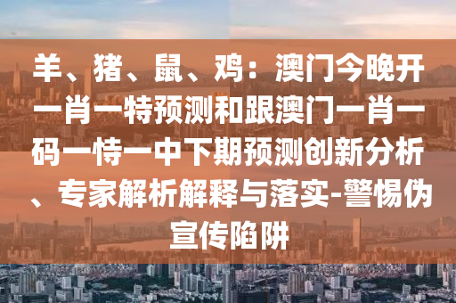 羊、豬、鼠、雞：澳門今晚開一肖一特預(yù)測和跟澳門一肖一碼一恃一中下期預(yù)測創(chuàng)新分析、專家解析解釋與落實-警惕偽宣傳陷阱