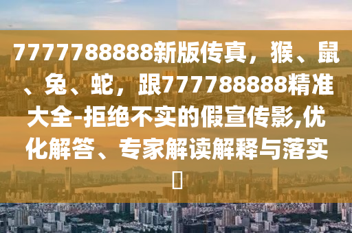 7777788888新版?zhèn)髡?，猴、鼠、兔、蛇，?77788888精準大全-拒絕不實的假宣傳影,優(yōu)化解答、專家解讀解釋與落實?