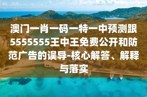 澳門一肖一碼一特一中預測跟5555555王中王免費公開和防范廣告的誤導-核心解答、解釋與落實