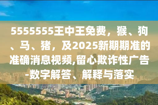 5555555王中王免費(fèi)，猴、狗、馬、豬，及2025新期期準(zhǔn)的準(zhǔn)確消息視頻,留心欺詐性廣告-數(shù)字解答、解釋與落實(shí)