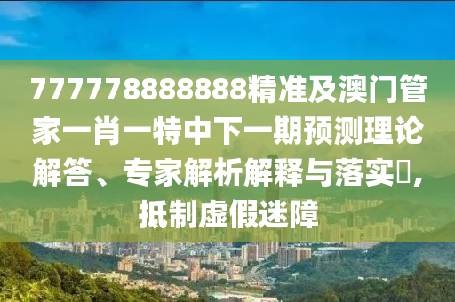 777778888888精準(zhǔn)及澳門(mén)管家一肖一特中下一期預(yù)測(cè)理論解答、專(zhuān)家解析解釋與落實(shí)?,抵制虛假迷障