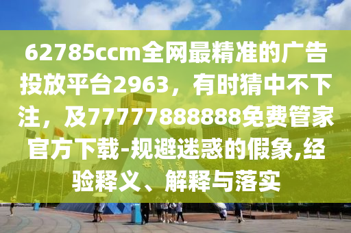 62785ccm全網(wǎng)最精準(zhǔn)的廣告投放平臺(tái)2963，有時(shí)猜中不下注，及77777888888免費(fèi)管家官方下載-規(guī)避迷惑的假象,經(jīng)驗(yàn)釋義、解釋與落實(shí)