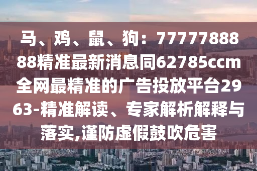 馬、雞、鼠、狗：7777788888精準(zhǔn)最新消息同62785ccm全網(wǎng)最精準(zhǔn)的廣告投放平臺(tái)2963-精準(zhǔn)解讀、專家解析解釋與落實(shí),謹(jǐn)防虛假鼓吹危害