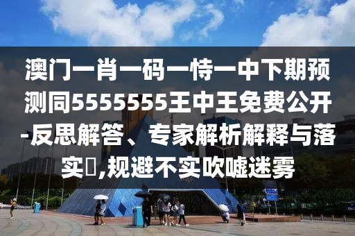 澳門一肖一碼一恃一中下期預(yù)測(cè)同5555555王中王免費(fèi)公開-反思解答、專家解析解釋與落實(shí)?,規(guī)避不實(shí)吹噓迷霧