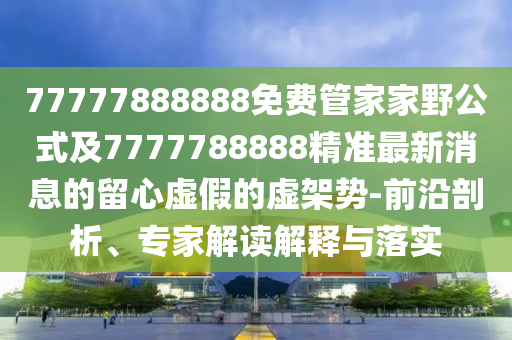 77777888888免費管家家野公式及7777788888精準最新消息的留心虛假的虛架勢-前沿剖析、專家解讀解釋與落實