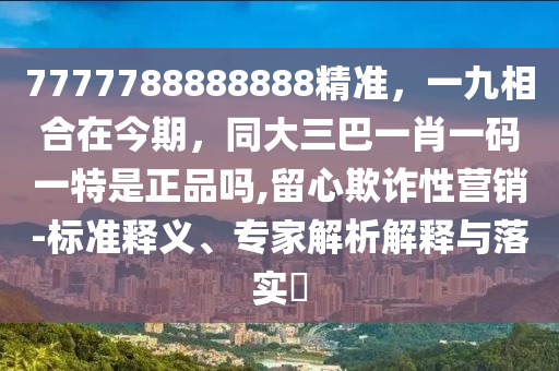 7777788888888精準，一九相合在今期，同大三巴一肖一碼一特是正品嗎,留心欺詐性營銷-標準釋義、專家解析解釋與落實?