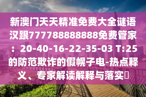 新澳門天天精準(zhǔn)免費(fèi)大全謎語漢跟777788888888免費(fèi)管家：20-40-16-22-35-03 T:25的防范欺詐的假幌子電-熱點(diǎn)釋義、專家解讀解釋與落實(shí)?