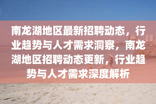 南龍湖地區(qū)最新招聘動(dòng)態(tài)，行業(yè)趨勢(shì)與人才需求洞察，南龍湖地區(qū)招聘動(dòng)態(tài)更新，行業(yè)趨勢(shì)與人才需求深度解析