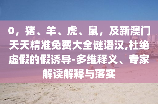 0，豬、羊、虎、鼠，及新澳門天天精準(zhǔn)免費(fèi)大全謎語漢,杜絕虛假的假誘導(dǎo)-多維釋義、專家解讀解釋與落實(shí)